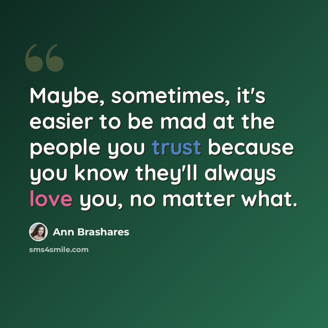 “Maybe, sometimes, it's easier to be mad at the people you trust because you know they'll always love you, no matter what.” quote by Ann Brashares