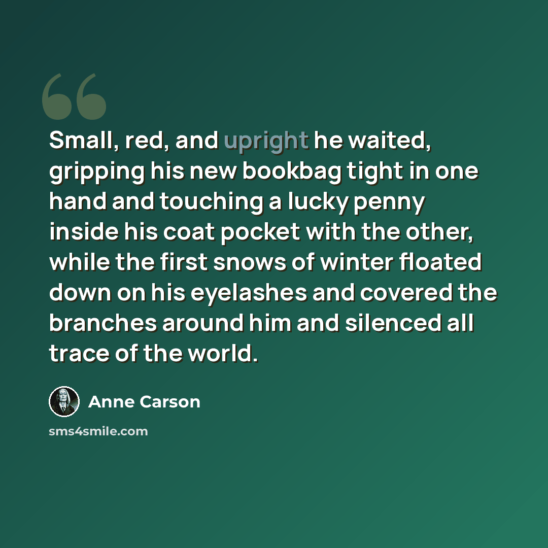 “Small, red, and upright he waited, gripping his new bookbag tight in one hand and touching a lucky penny inside his coat pocket with the other, while the first snows of winter floated down on his eyelashes and covered the branches around him and silenced all trace of the world.” quote by Anne Carson