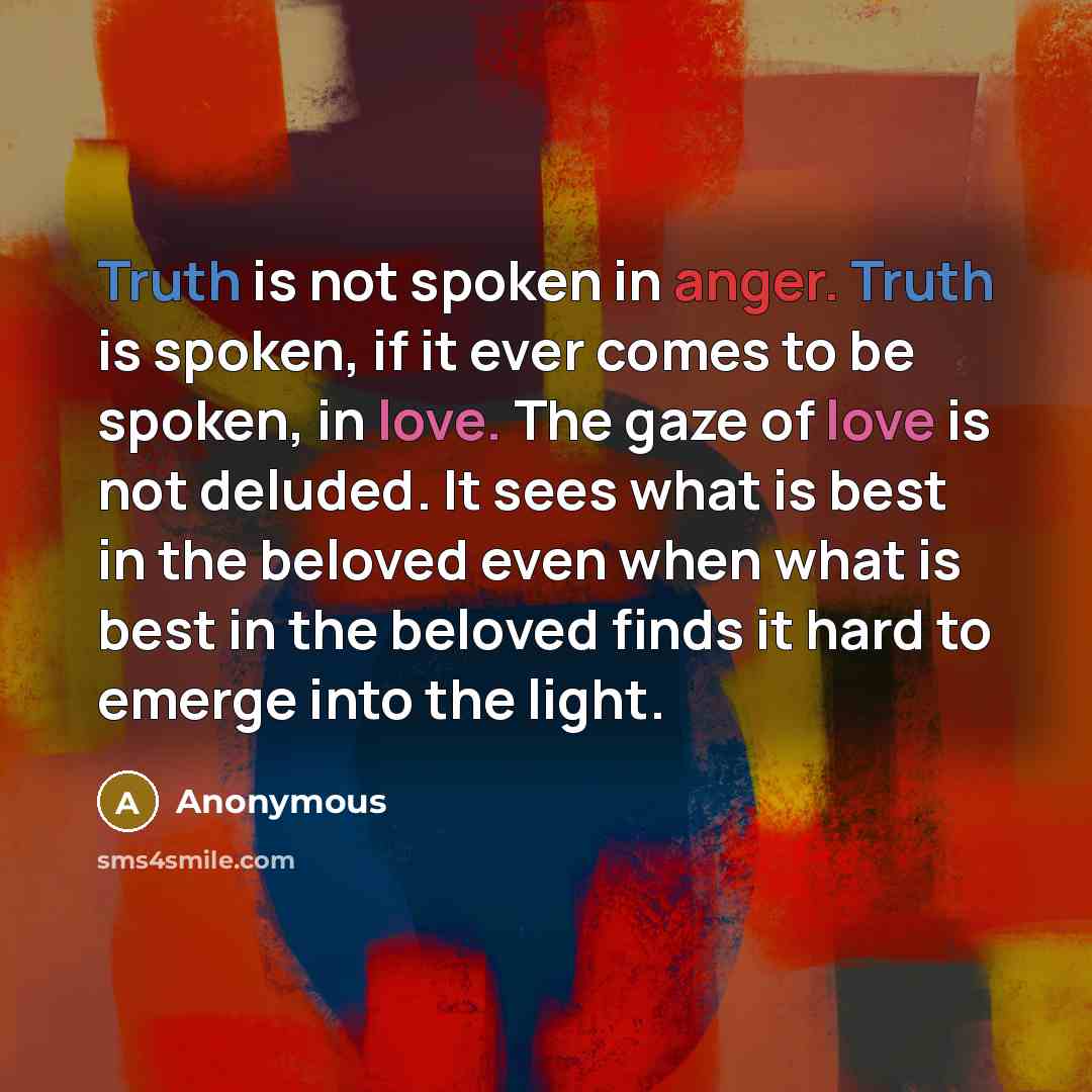 “Truth is not spoken in anger. Truth is spoken, if it ever comes to be spoken, in love. The gaze of love is not deluded. It sees what is best in the beloved even when what is best in the beloved finds it hard to emerge into the light.” quote by Anonymous