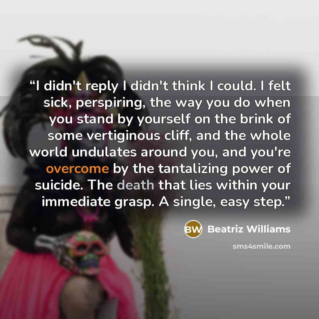 “I didn't reply I didn't think I could. I felt sick, perspiring, the way you do when you stand by yourself on the brink of some vertiginous cliff, and the whole world undulates around you, and you're overcome by the tantalizing power of suicide. The death that lies within your immediate grasp. A…” quote by Beatriz Williams
