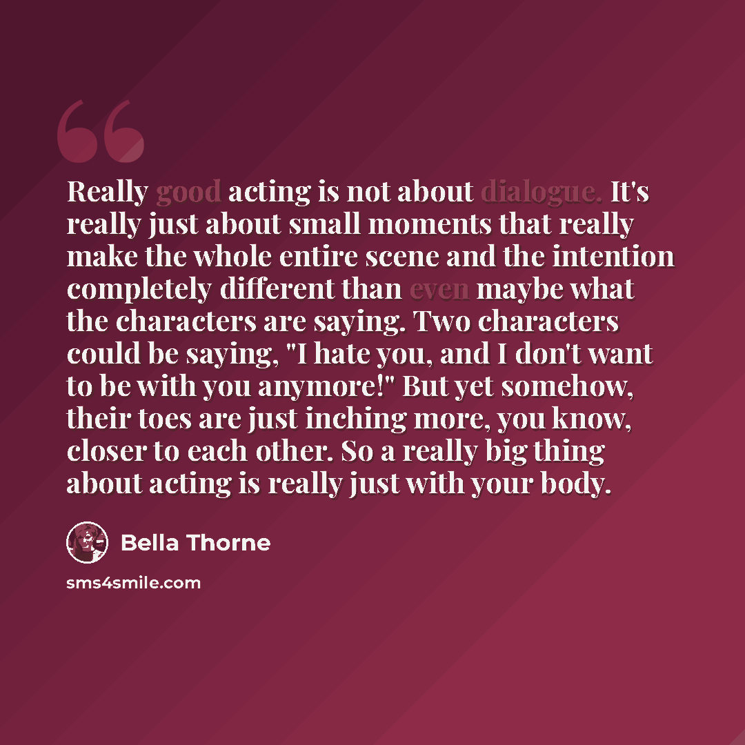 “Really good acting is not about dialogue. It's really just about small moments that really make the whole entire scene and the intention completely different than even maybe what the characters are saying. Two characters could be saying, "I hate you, and I don't want to be with you anymore!" But…” quote by Bella Thorne