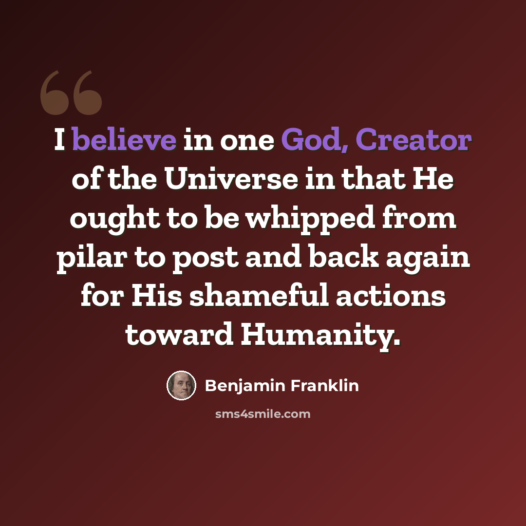 “I believe in one God, Creator of the Universe in that He ought to be whipped from pilar to post and back again for His shameful actions toward Humanity.” quote by Benjamin Franklin