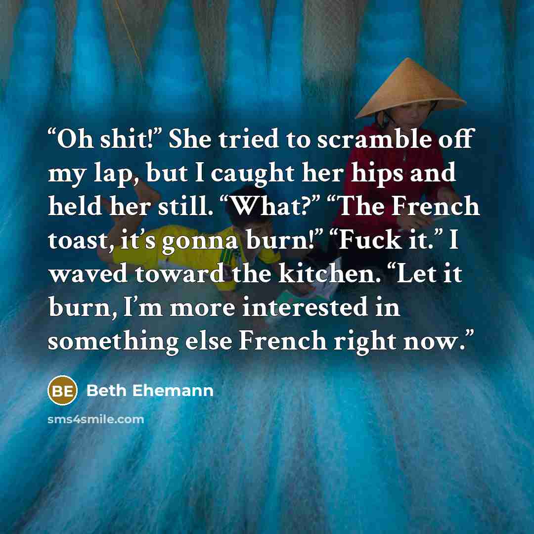 “Oh shit!” She tried to scramble off my lap, but I caught her hips and held her still. “What?” “The French toast, it’s gonna burn!” “Fuck it.” I waved toward the kitchen. “Let it burn, I’m more interested in something else French right now.” quote by Beth Ehemann