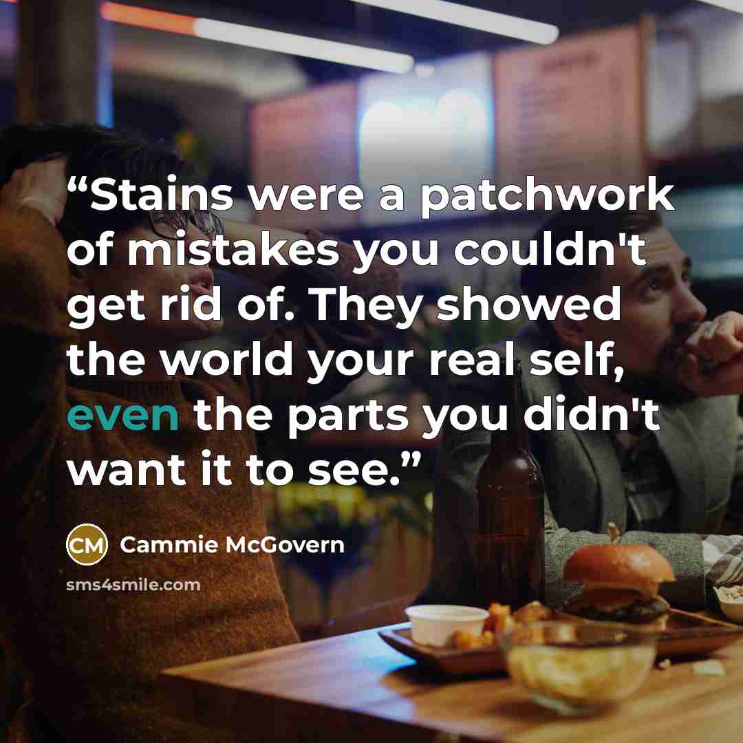 “Stains were a patchwork of mistakes you couldn't get rid of. They showed the world your real self, even the parts you didn't want it to see.” quote by Cammie McGovern