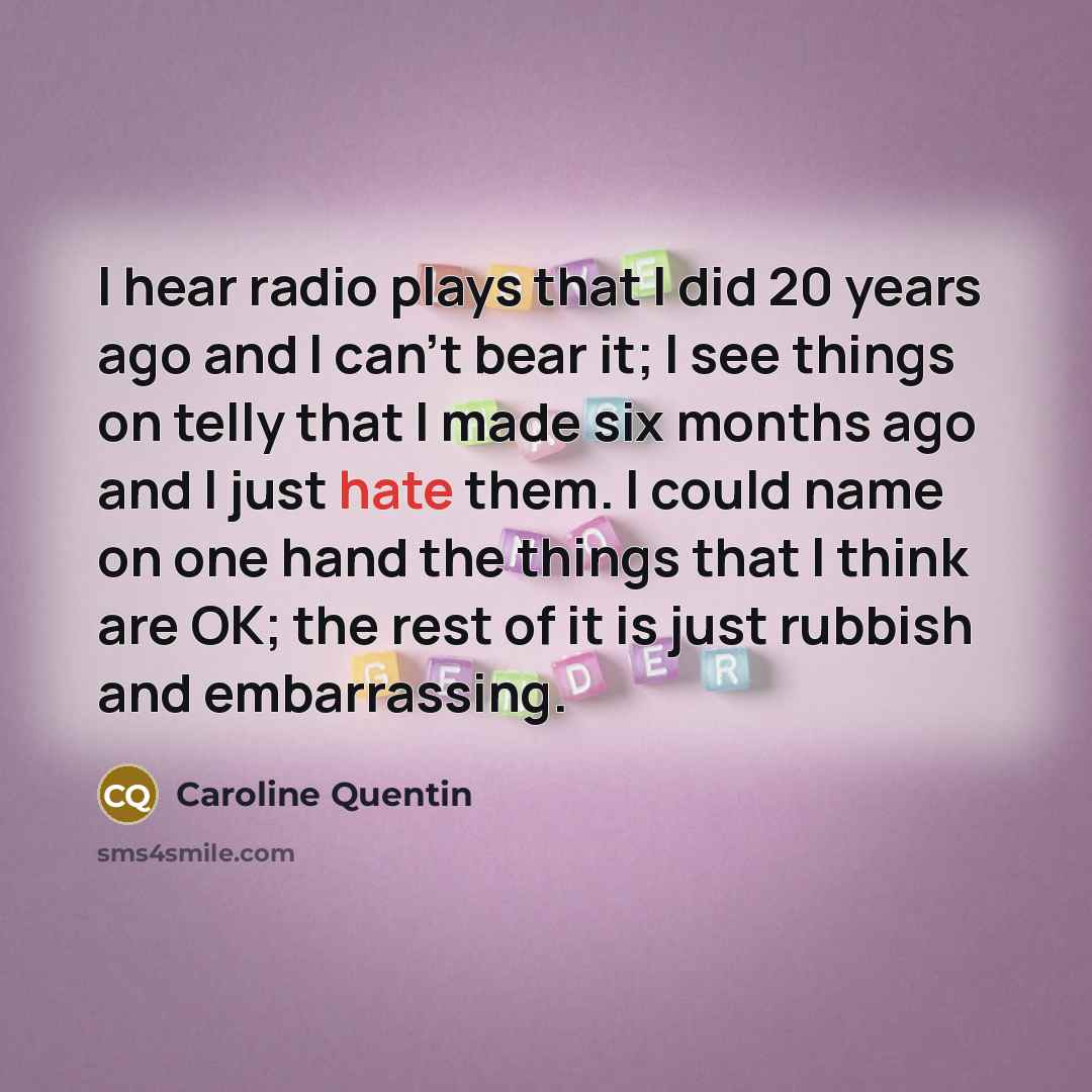 “I hear radio plays that I did 20 years ago and I can't bear it; I see things on telly that I made six months ago and I just hate them. I could name on one hand the things that I think are OK; the rest of it is just rubbish and embarrassing.” quote by Caroline Quentin