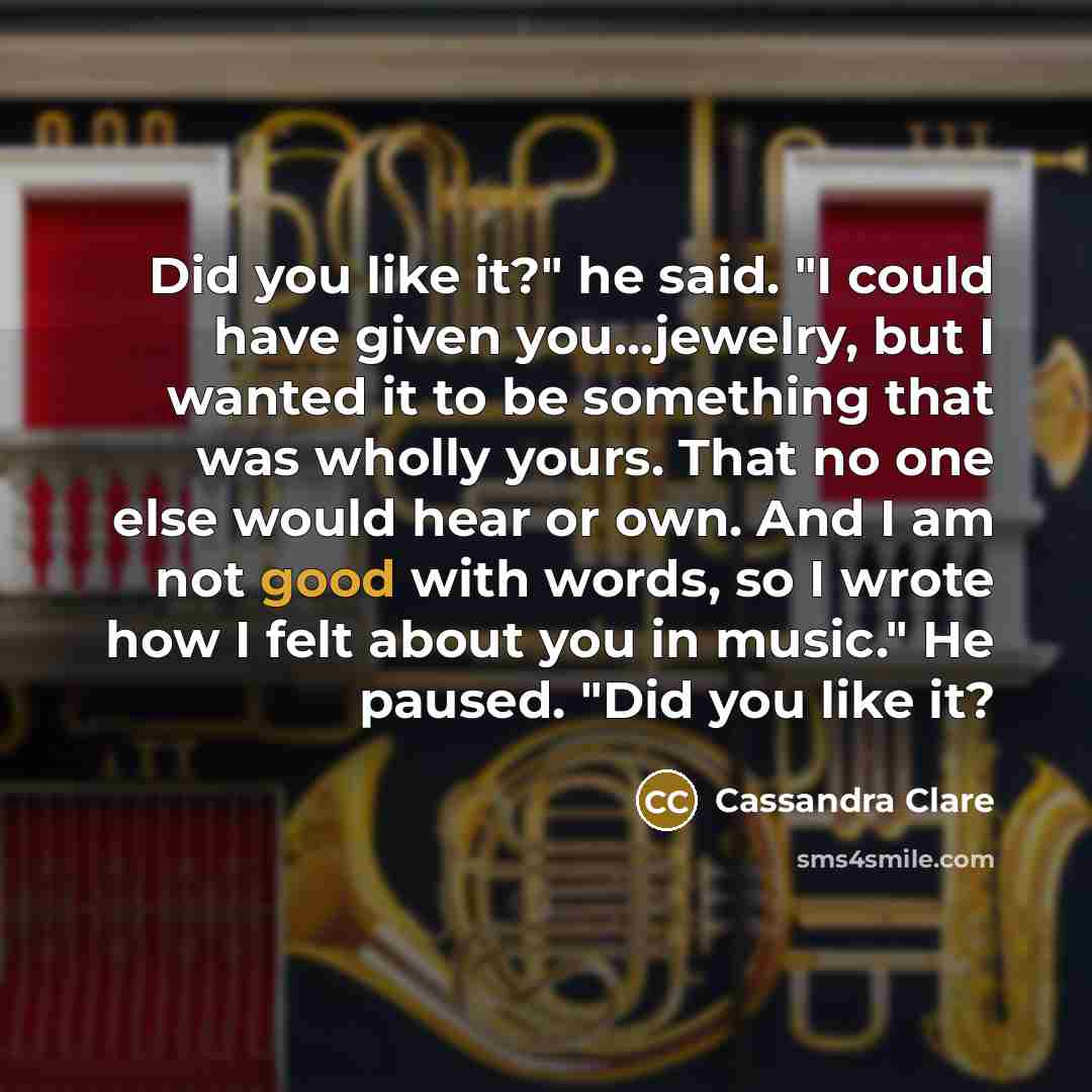 “Did you like it?" he said. "I could have given you...jewelry, but I wanted it to be something that was wholly yours. That no one else would hear or own. And I am not good with words, so I wrote how I felt about you in music." He paused. "Did you like it?” quote by Cassandra Clare