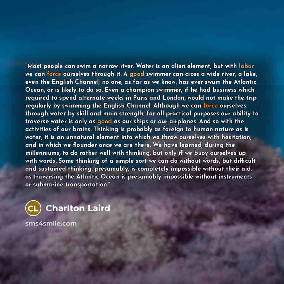 “Most people can swim a narrow river. Water is an alien element, but with labor we can force ourselves through it. A good swimmer can cross a wide river, a lake, even the English Channel; no one, as far as we know, has ever swum the Atlantic Ocean, or is likely to do so. Even a champion swimmer, if…” quote by Charlton Laird