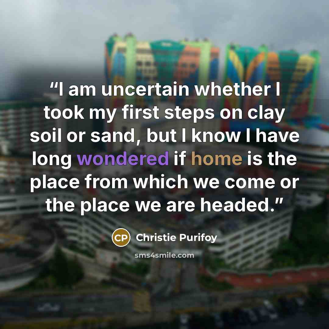 “I am uncertain whether I took my first steps on clay soil or sand, but I know I have long wondered if home is the place from which we come or the place we are headed.” quote by Christie Purifoy
