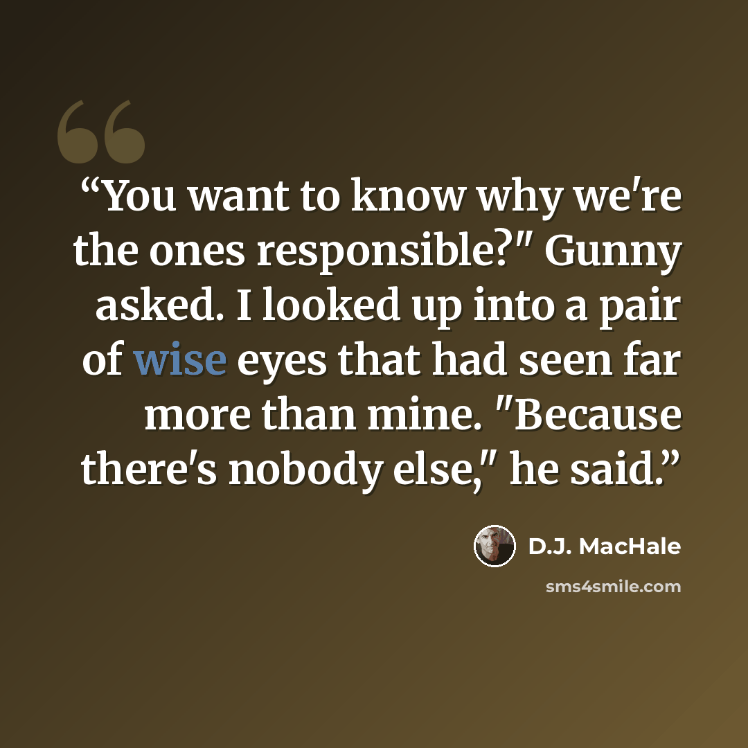 “You want to know why we're the ones responsible?" Gunny asked. I looked up into a pair of wise eyes that had seen far more than mine. "Because there's nobody else," he said.” quote by D.J. MacHale