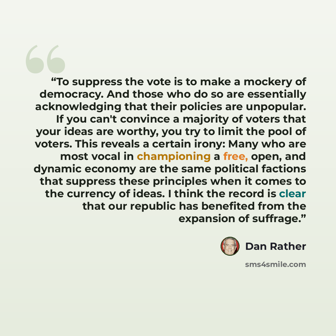 “To suppress the vote is to make a mockery of democracy. And those who do so are essentially acknowledging that their policies are unpopular. If you can't convince a majority of voters that your ideas are worthy, you try to limit the pool of voters. This reveals a certain irony: Many who are most…” quote by Dan Rather