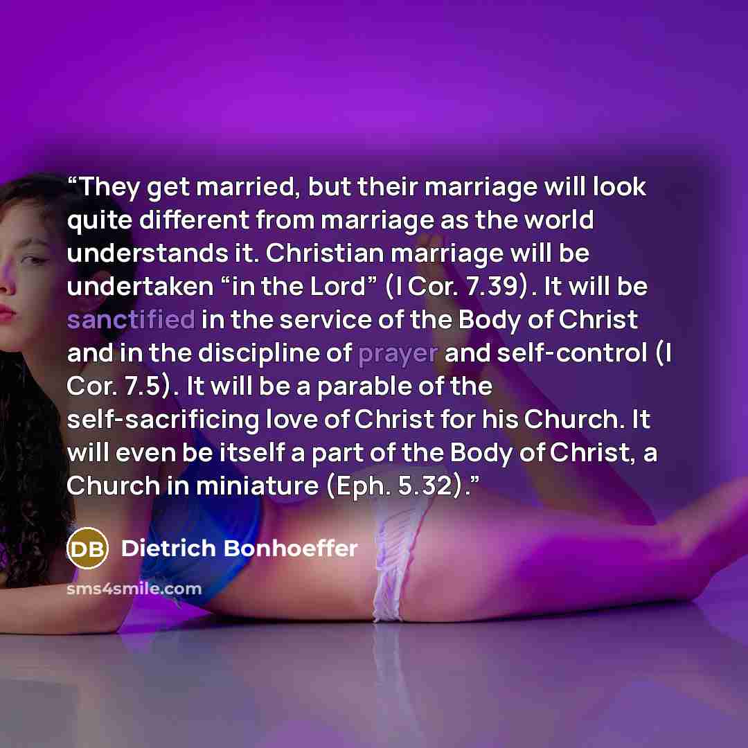 “They get married, but their marriage will look quite different from marriage as the world understands it. Christian marriage will be undertaken “in the Lord” (I Cor. 7.39). It will be sanctified in the service of the Body of Christ and in the discipline of prayer and self-control (I Cor. 7.5). It…” quote by Dietrich Bonhoeffer