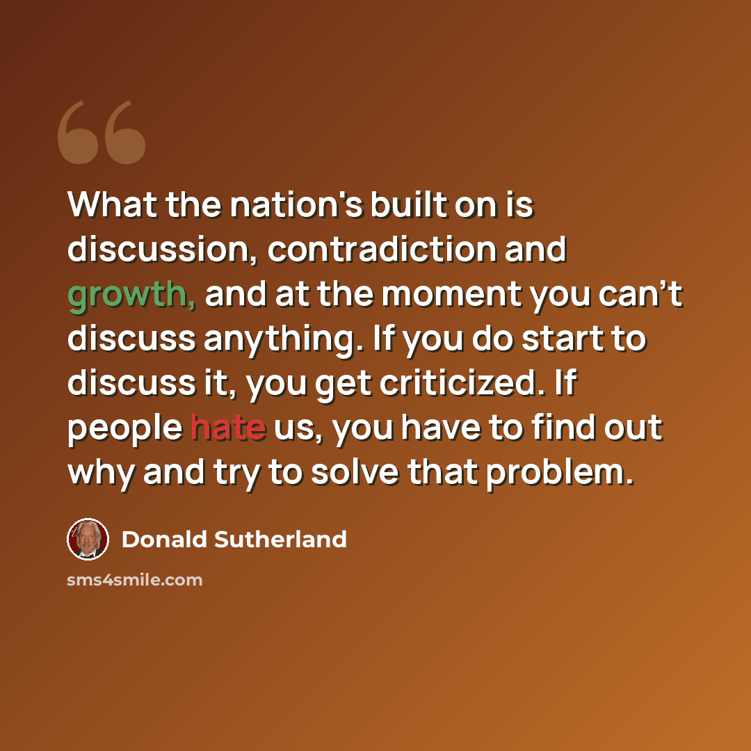 “What the nation's built on is discussion, contradiction and growth, and at the moment you can't discuss anything. If you do start to discuss it, you get criticized. If people hate us, you have to find out why and try to solve that problem.” quote by Donald Sutherland