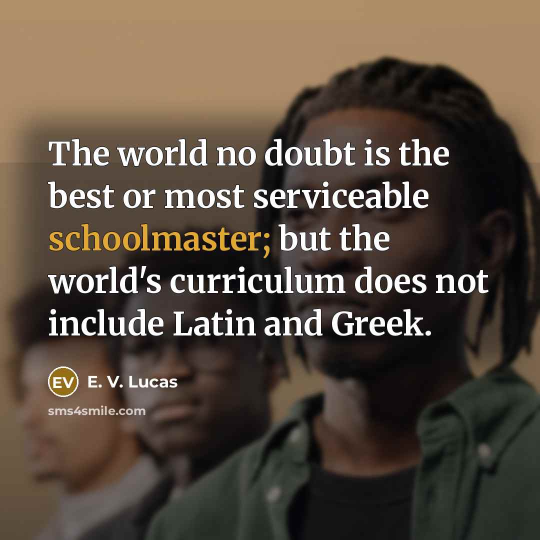 “The world no doubt is the best or most serviceable schoolmaster; but the world's curriculum does not include Latin and Greek.” quote by E. V. Lucas