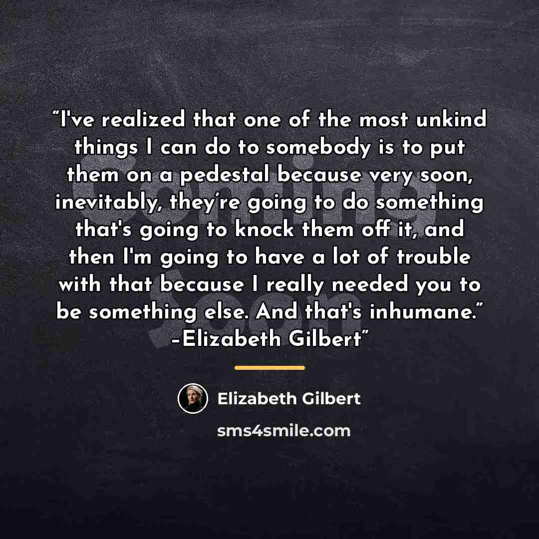 “I've realized that one of the most unkind things I can do to somebody is to put them on a pedestal because very soon, inevitably, they’re going to do something that's going to knock them off it, and then I'm going to have a lot of trouble with that because I really needed you to be something else…” quote by Elizabeth Gilbert