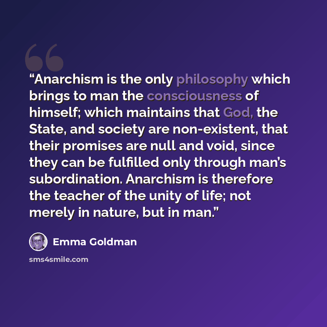 “Anarchism is the only philosophy which brings to man the consciousness of himself; which maintains that God, the State, and society are non-existent, that their promises are null and void, since they can be fulfilled only through man’s subordination. Anarchism is therefore the teacher of the unity…” quote by Emma Goldman