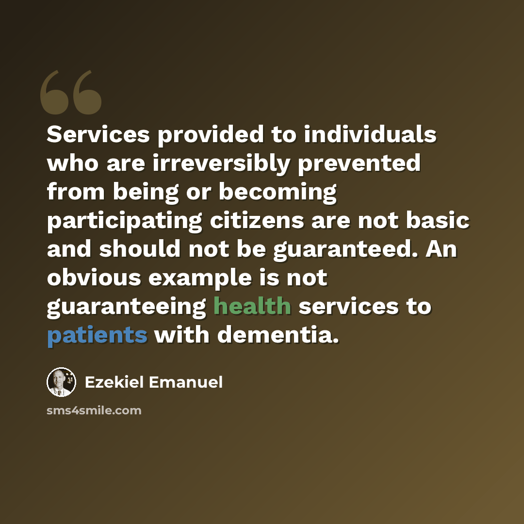 “Services provided to individuals who are irreversibly prevented from being or becoming participating citizens are not basic and should not be guaranteed. An obvious example is not guaranteeing health services to patients with dementia.” quote by Ezekiel Emanuel