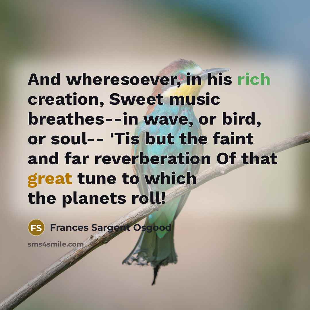 “And wheresoever, in his rich creation, Sweet music breathes--in wave, or bird, or soul-- 'Tis but the faint and far reverberation Of that great tune to which the planets roll!” quote by Frances Sargent Osgood