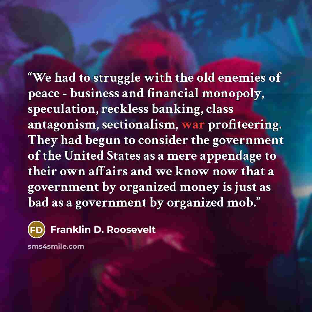 “We had to struggle with the old enemies of peace - business and financial monopoly, speculation, reckless banking, class antagonism, sectionalism, war profiteering. They had begun to consider the government of the United States as a mere appendage to their own affairs and we know now that a…” quote by Franklin D. Roosevelt