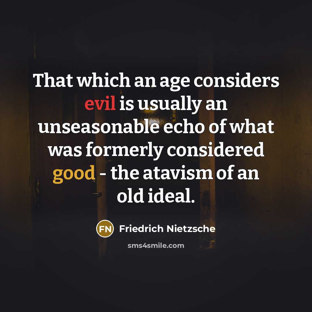 “That which an age considers evil is usually an unseasonable echo of what was formerly considered good - the atavism of an old ideal.” quote by Friedrich Nietzsche