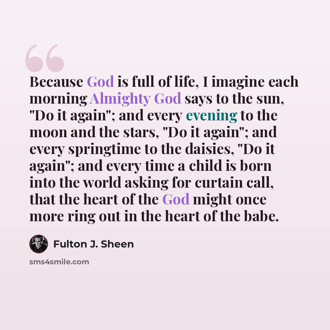 “Because God is full of life, I imagine each morning Almighty God says to the sun, "Do it again"; and every evening to the moon and the stars, "Do it again"; and every springtime to the daisies, "Do it again"; and every time a child is born into the world asking for curtain call, that the heart of…” quote by Fulton J. Sheen