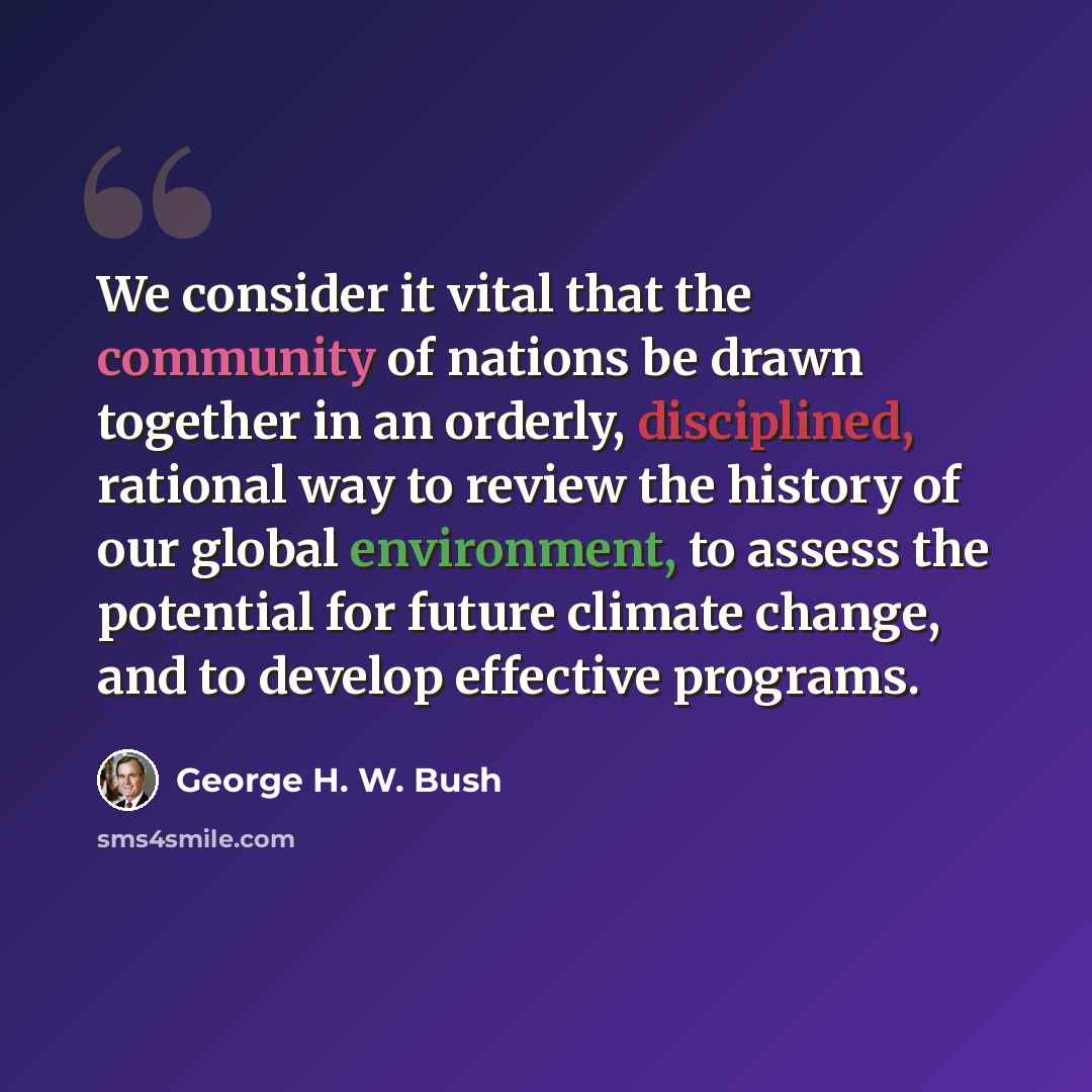 “We consider it vital that the community of nations be drawn together in an orderly, disciplined, rational way to review the history of our global environment, to assess the potential for future climate change, and to develop effective programs.” quote by George H. W. Bush