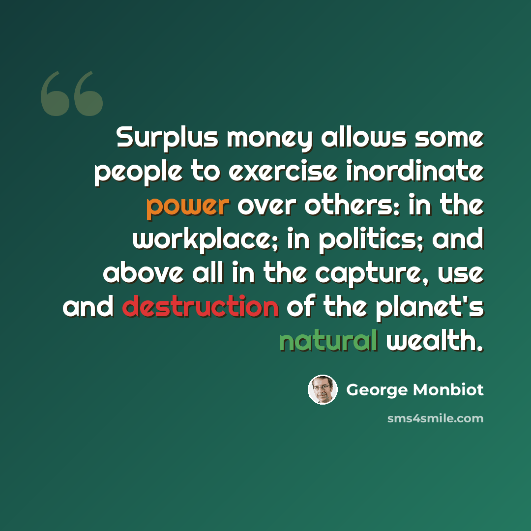 “Surplus money allows some people to exercise inordinate power over others: in the workplace; in politics; and above all in the capture, use and destruction of the planet's natural wealth.” quote by George Monbiot