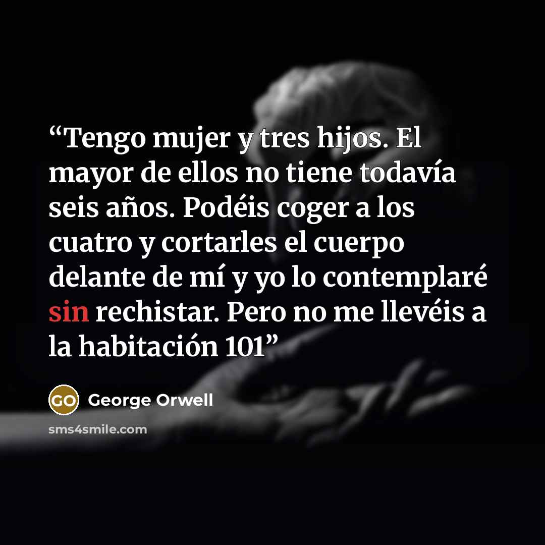 “Tengo mujer y tres hijos. El mayor de ellos no tiene todavía seis años. Podéis coger a los cuatro y cortarles el cuerpo delante de mí y yo lo contemplaré sin rechistar. Pero no me llevéis a la habitación 101” quote by George Orwell