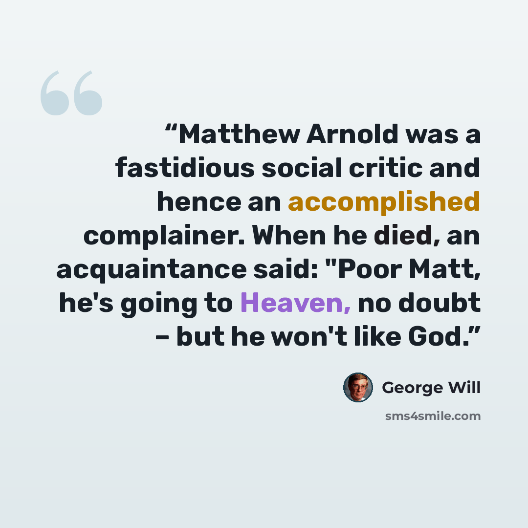 “Matthew Arnold was a fastidious social critic and hence an accomplished complainer. When he died, an acquaintance said: "Poor Matt, he's going to Heaven, no doubt – but he won't like God.” quote by George will