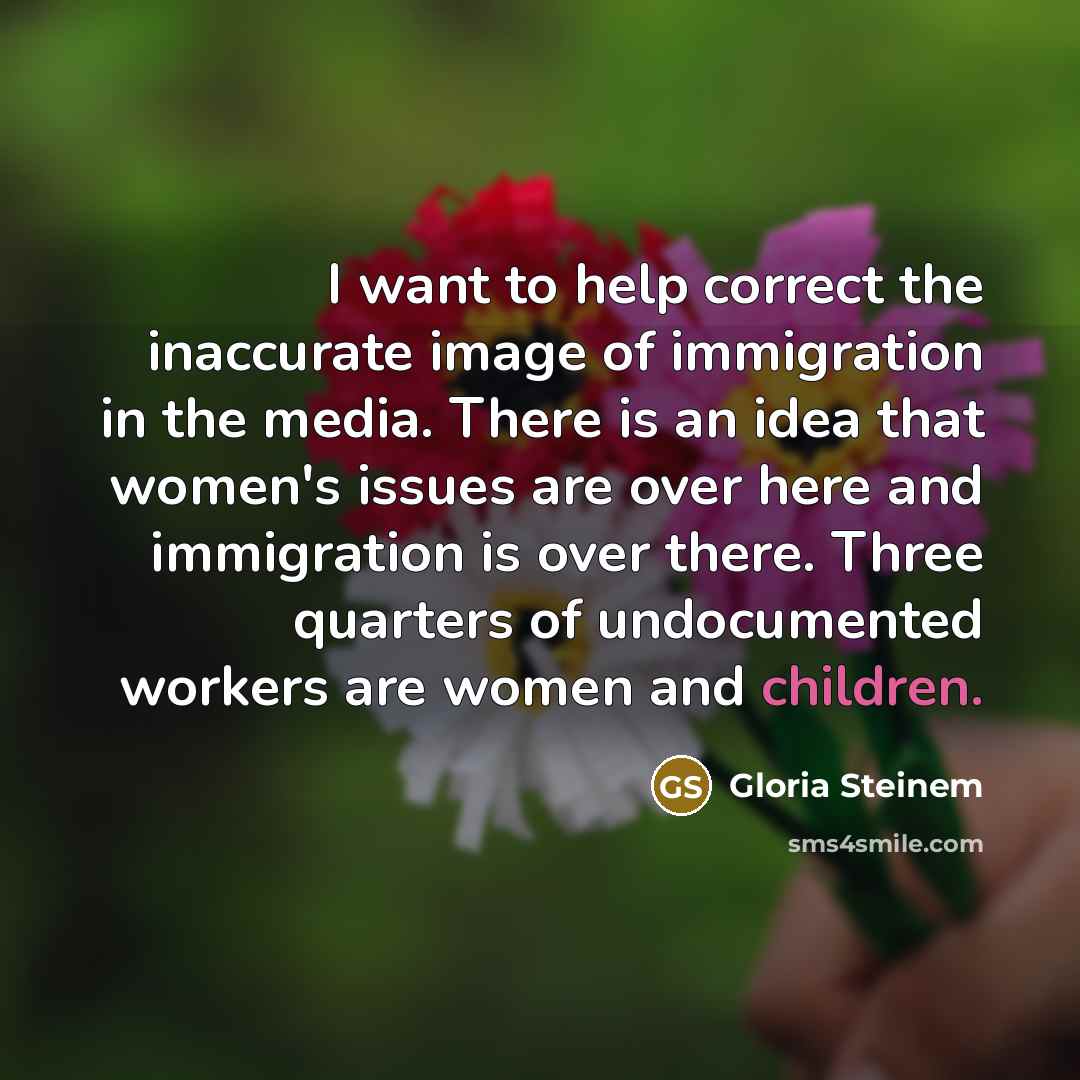 “I want to help correct the inaccurate image of immigration in the media. There is an idea that women's issues are over here and immigration is over there. Three quarters of undocumented workers are women and children.” quote by Gloria Steinem
