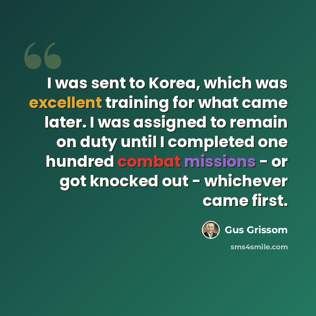 “I was sent to Korea, which was excellent training for what came later. I was assigned to remain on duty until I completed one hundred combat missions - or got knocked out - whichever came first.” quote by Gus Grissom