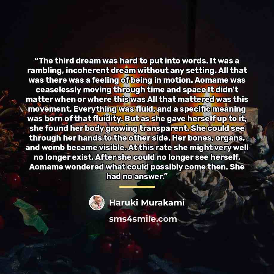 “The third dream was hard to put into words. It was a rambling, incoherent dream without any setting. All that was there was a feeling of being in motion. Aomame was ceaselessly moving through time and space It didn't matter when or where this was All that mattered was this movement. Everything was…” quote by Haruki Murakami