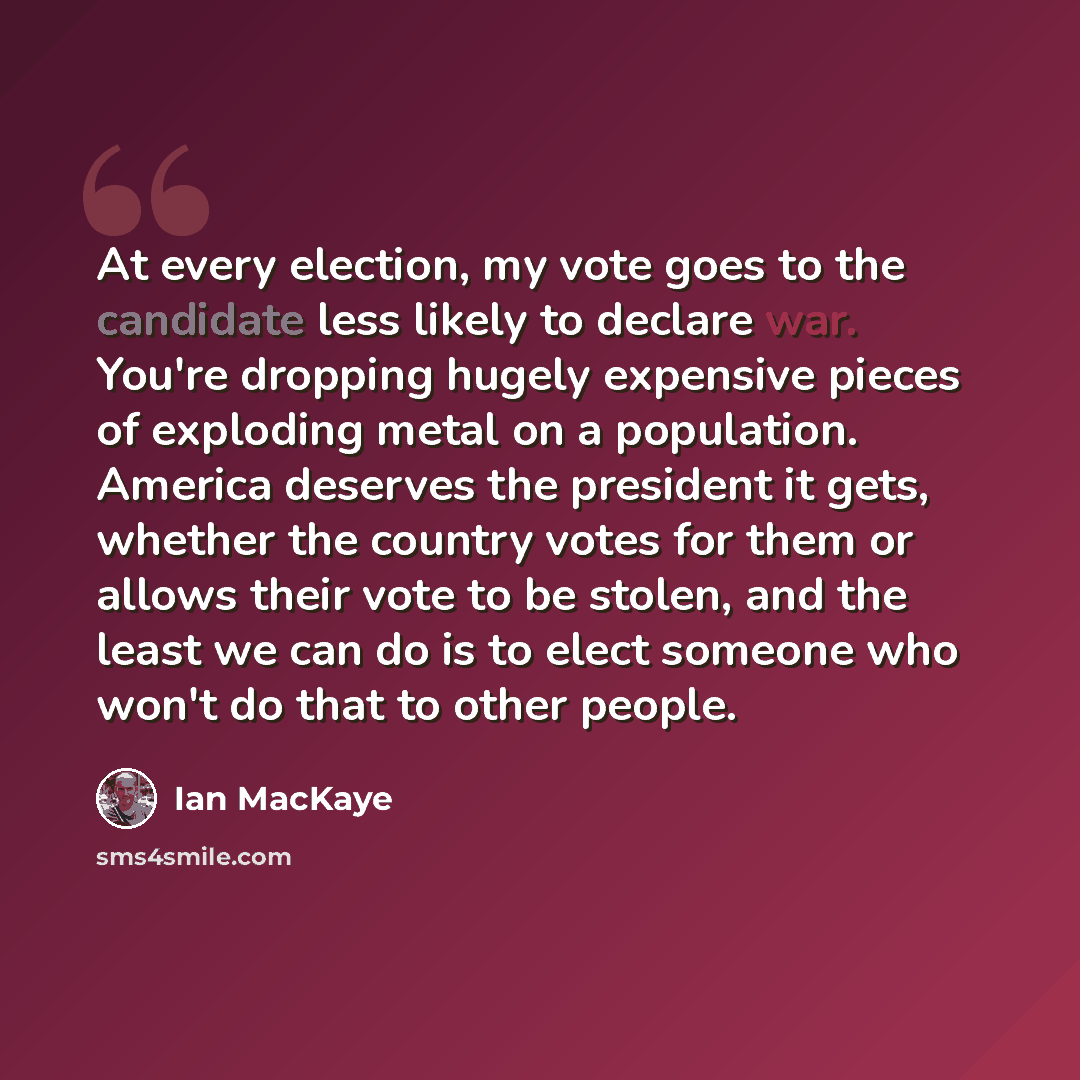 “At every election, my vote goes to the candidate less likely to declare war. You're dropping hugely expensive pieces of exploding metal on a population. America deserves the president it gets, whether the country votes for them or allows their vote to be stolen, and the least we can do is to elect…” quote by Ian MacKaye