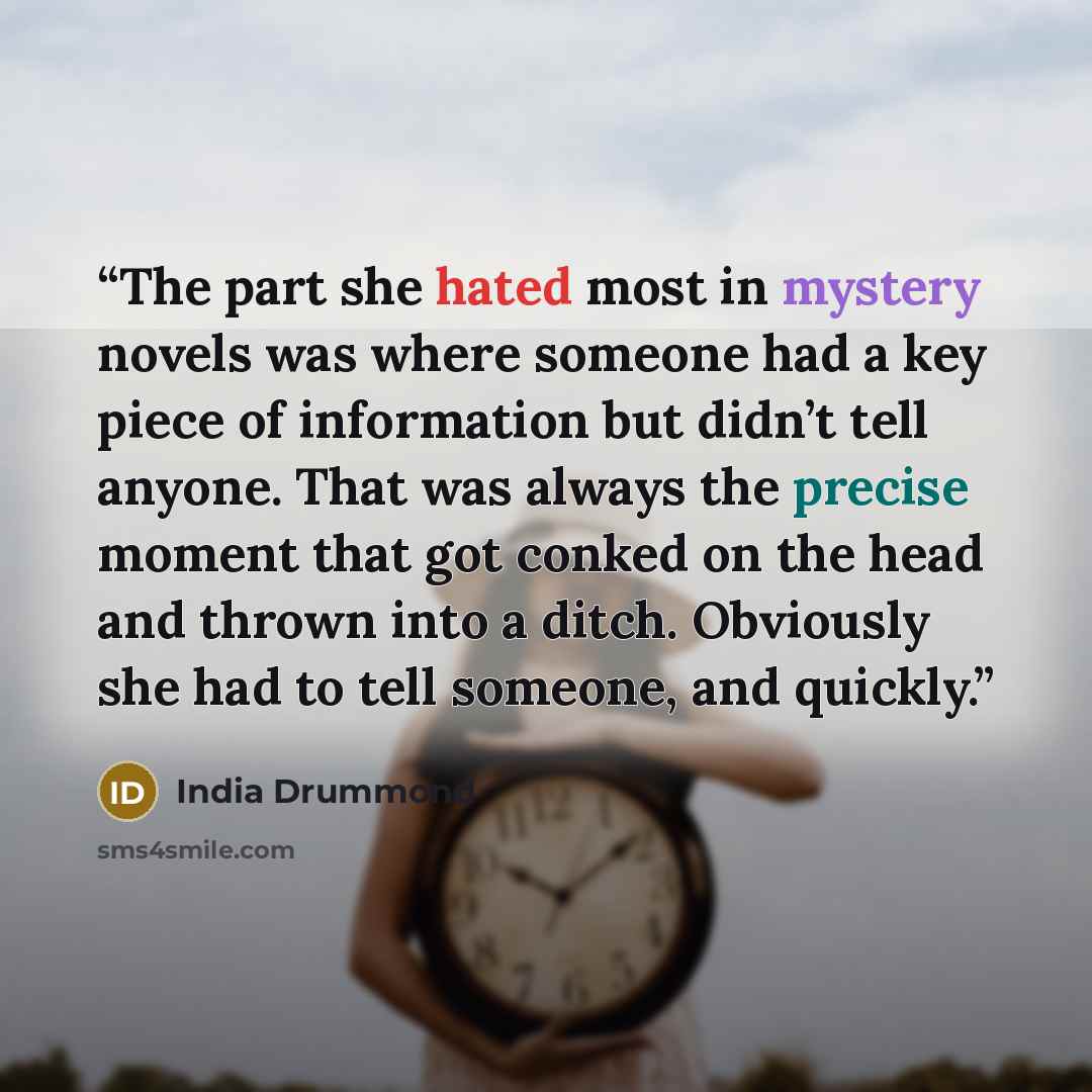 “The part she hated most in mystery novels was where someone had a key piece of information but didn’t tell anyone. That was always the precise moment that got conked on the head and thrown into a ditch. Obviously she had to tell someone, and quickly.” quote by India Drummond