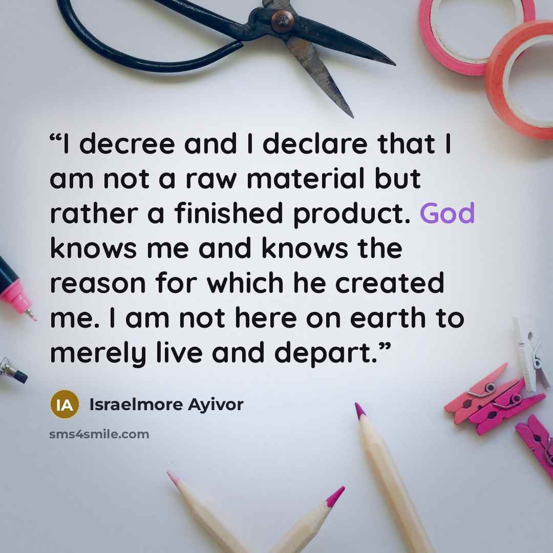 “I decree and I declare that I am not a raw material but rather a finished product. God knows me and knows the reason for which he created me. I am not here on earth to merely live and depart.” quote by Israelmore Ayivor
