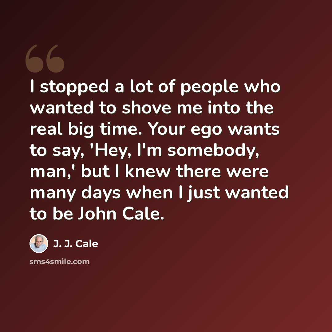 “I stopped a lot of people who wanted to shove me into the real big time. Your ego wants to say, 'Hey, I'm somebody, man,' but I knew there were many days when I just wanted to be John Cale.” quote by J. J. Cale