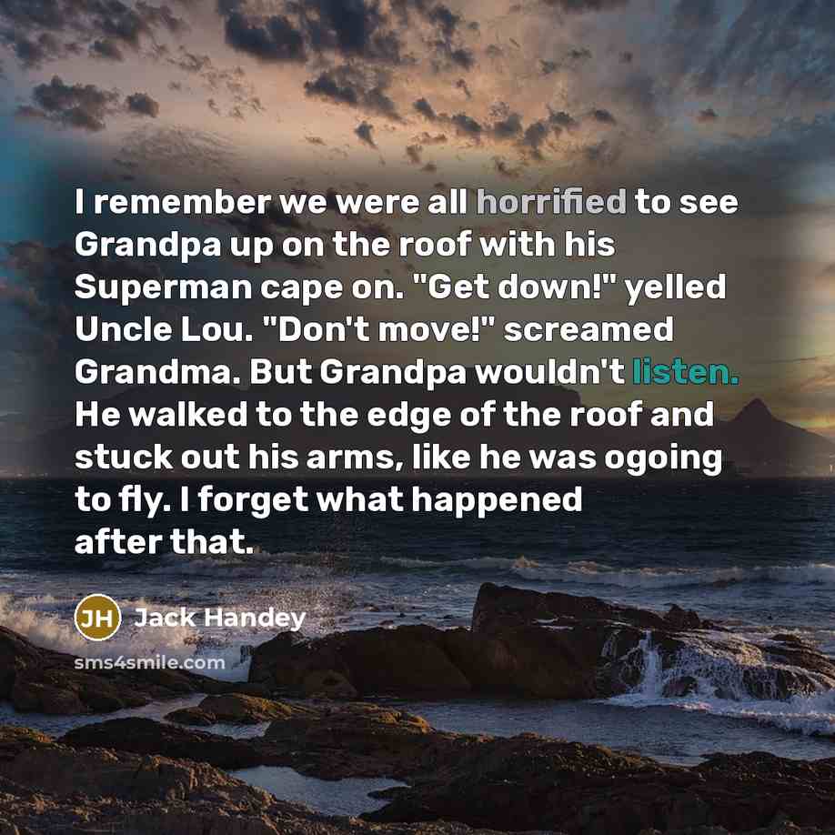 “I remember we were all horrified to see Grandpa up on the roof with his Superman cape on. "Get down!" yelled Uncle Lou. "Don't move!" screamed Grandma. But Grandpa wouldn't listen. He walked to the edge of the roof and stuck out his arms, like he was ogoing to fly. I forget what happened after that.” quote by Jack Handey