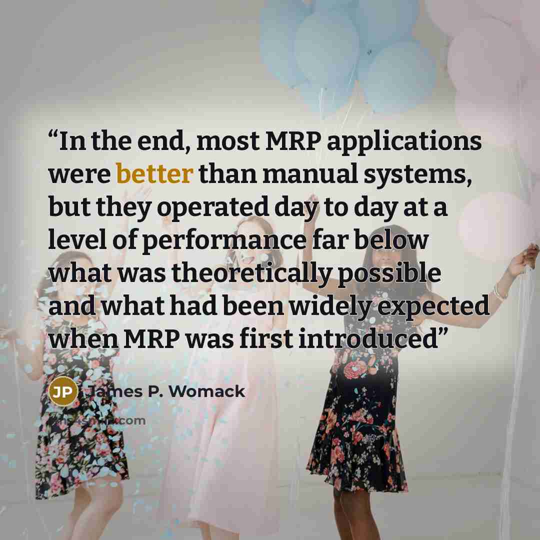 “In the end, most MRP applications were better than manual systems, but they operated day to day at a level of performance far below what was theoretically possible and what had been widely expected when MRP was first introduced” quote by James P. Womack