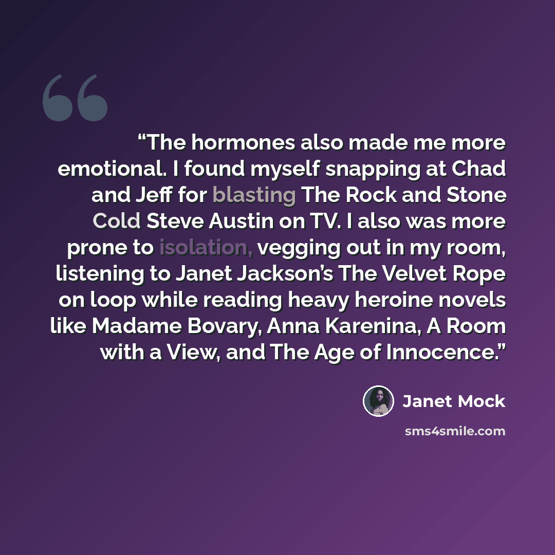 “The hormones also made me more emotional. I found myself snapping at Chad and Jeff for blasting The Rock and Stone Cold Steve Austin on TV. I also was more prone to isolation, vegging out in my room, listening to Janet Jackson’s The Velvet Rope on loop while reading heavy heroine novels like…” quote by Janet Mock