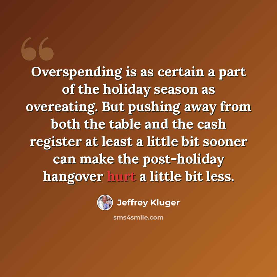 “Overspending is as certain a part of the holiday season as overeating. But pushing away from both the table and the cash register at least a little bit sooner can make the post-holiday hangover hurt a little bit less.” quote by Jeffrey Kluger