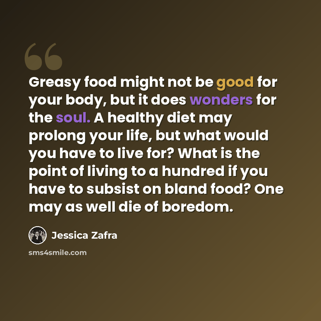 “Greasy food might not be good for your body, but it does wonders for the soul. A healthy diet may prolong your life, but what would you have to live for? What is the point of living to a hundred if you have to subsist on bland food? One may as well die of boredom.” quote by Jessica Zafra