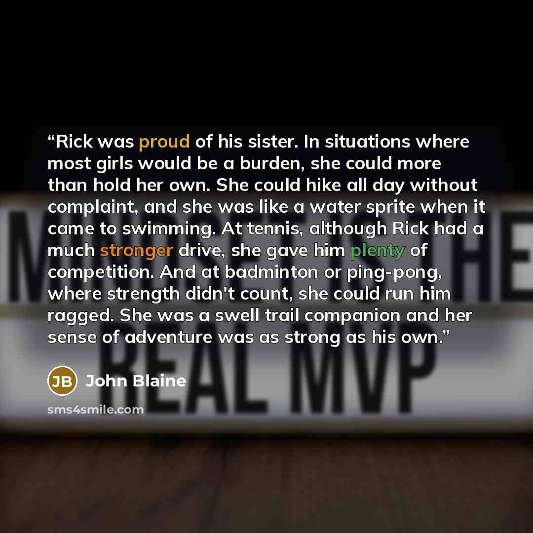 “Rick was proud of his sister. In situations where most girls would be a burden, she could more than hold her own. She could hike all day without complaint, and she was like a water sprite when it came to swimming. At tennis, although Rick had a much stronger drive, she gave him plenty of…” quote by John Blaine