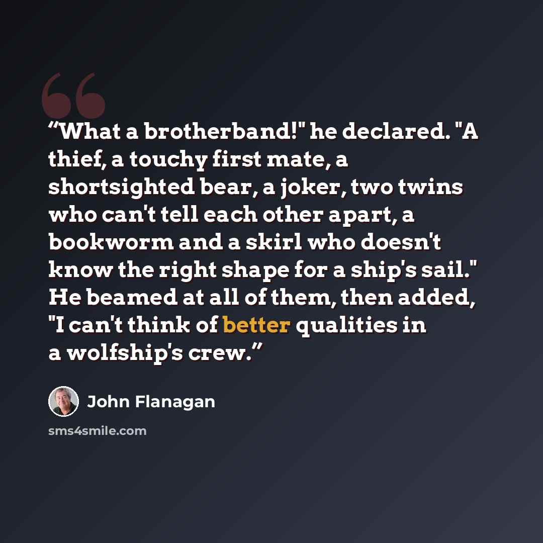 “What a brotherband!" he declared. "A thief, a touchy first mate, a shortsighted bear, a joker, two twins who can't tell each other apart, a bookworm and a skirl who doesn't know the right shape for a ship's sail." He beamed at all of them, then added, "I can't think of better qualities in a…” quote by John Flanagan