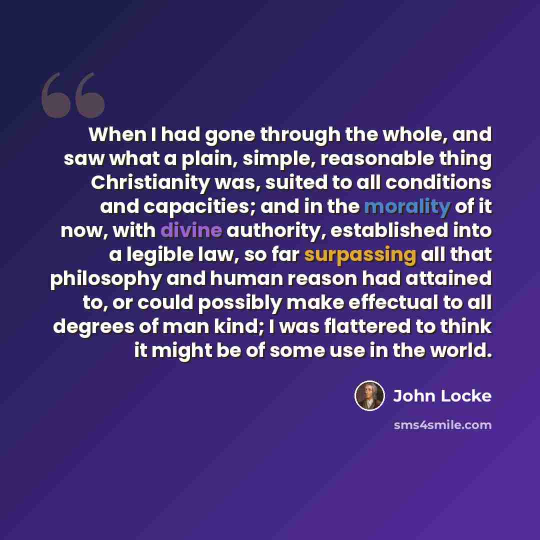 “When I had gone through the whole, and saw what a plain, simple, reasonable thing Christianity was, suited to all conditions and capacities; and in the morality of it now, with divine authority, established into a legible law, so far surpassing all that philosophy and human reason had attained to…” quote by John Locke