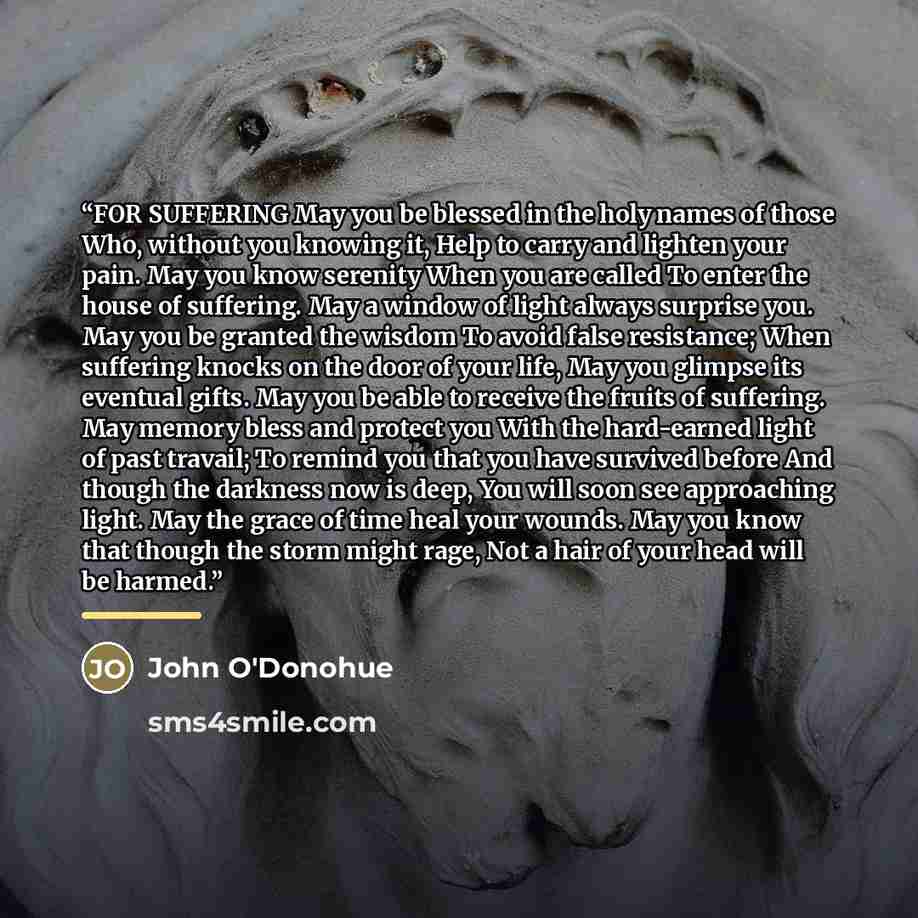 “FOR SUFFERING May you be blessed in the holy names of those Who, without you knowing it, Help to carry and lighten your pain. May you know serenity When you are called To enter the house of suffering. May a window of light always surprise you. May you be granted the wisdom To avoid false…” quote by John O'Donohue
