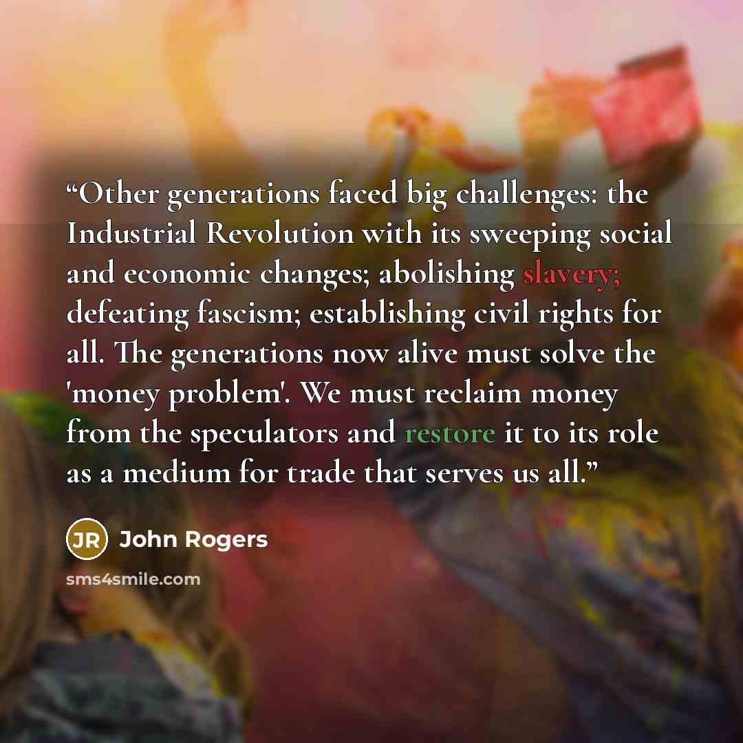 “Other generations faced big challenges: the Industrial Revolution with its sweeping social and economic changes; abolishing slavery; defeating fascism; establishing civil rights for all. The generations now alive must solve the 'money problem'. We must reclaim money from the speculators and…” quote by John Rogers