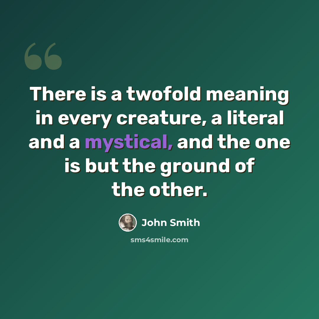 “There is a twofold meaning in every creature, a literal and a mystical, and the one is but the ground of the other.” quote by John Smith
