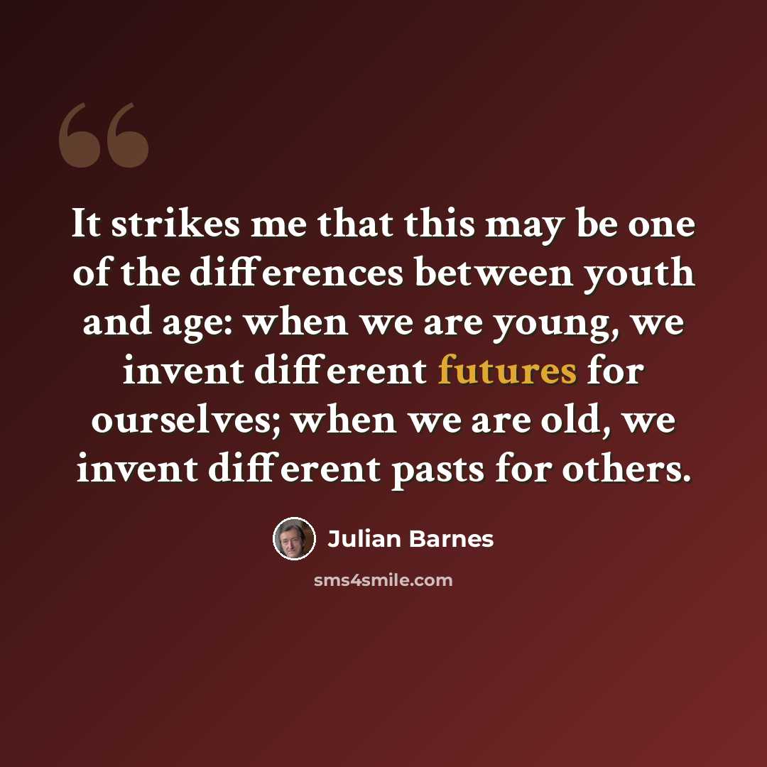 “It strikes me that this may be one of the differences between youth and age: when we are young, we invent different futures for ourselves; when we are old, we invent different pasts for others.” quote by Julian Barnes