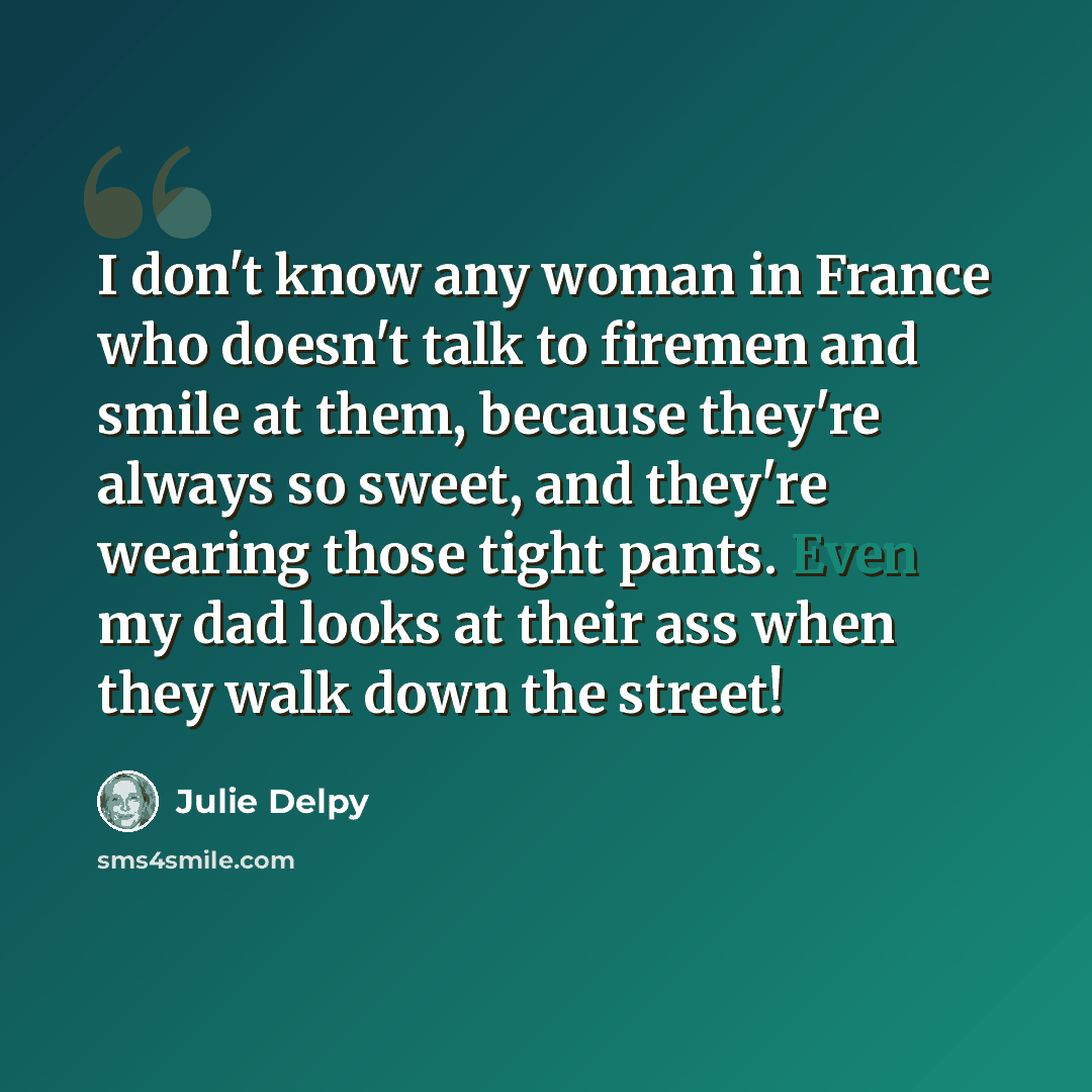 “I don't know any woman in France who doesn't talk to firemen and smile at them, because they're always so sweet, and they're wearing those tight pants. Even my dad looks at their ass when they walk down the street!” quote by Julie Delpy