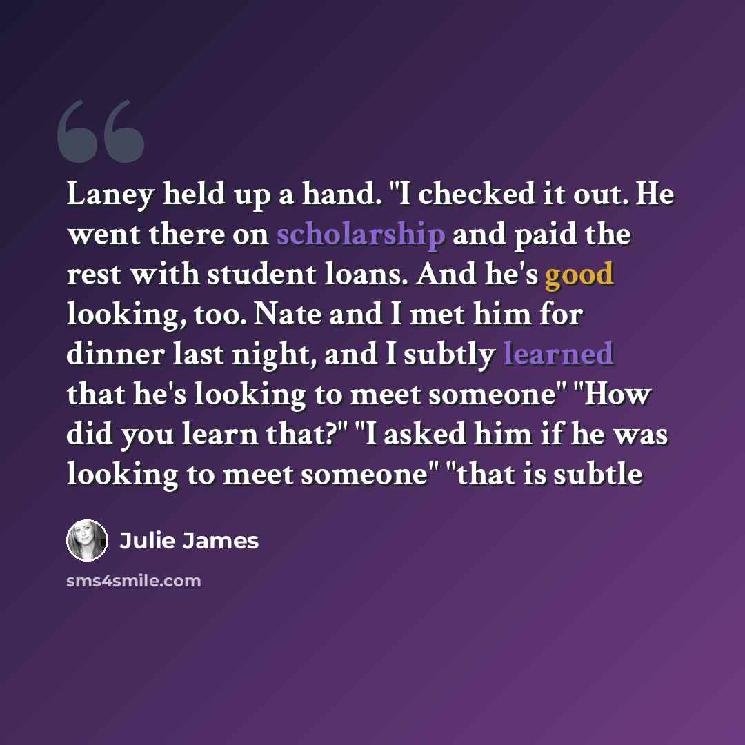 “Laney held up a hand. "I checked it out. He went there on scholarship and paid the rest with student loans. And he's good looking, too. Nate and I met him for dinner last night, and I subtly learned that he's looking to meet someone" "How did you learn that?" "I asked him if he was looking to meet…” quote by Julie James