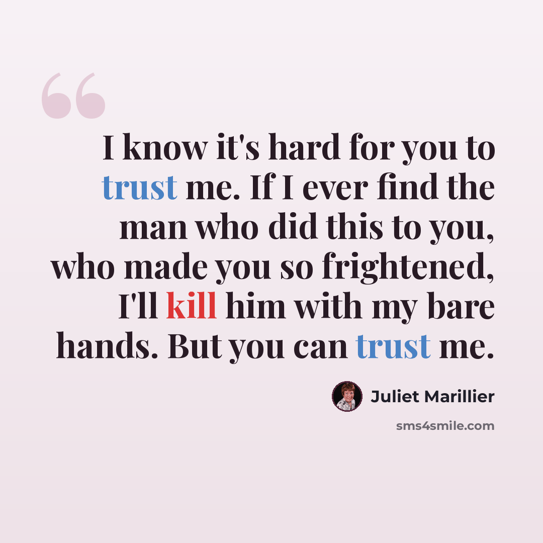 “I know it's hard for you to trust me. If I ever find the man who did this to you, who made you so frightened, I'll kill him with my bare hands. But you can trust me.” quote by Juliet Marillier